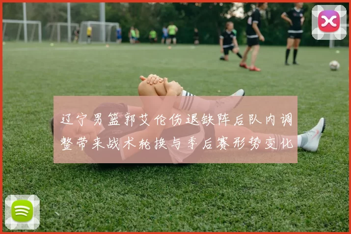 辽宁男篮郭艾伦伤退缺阵后队内调整带来战术轮换与季后赛形势变化