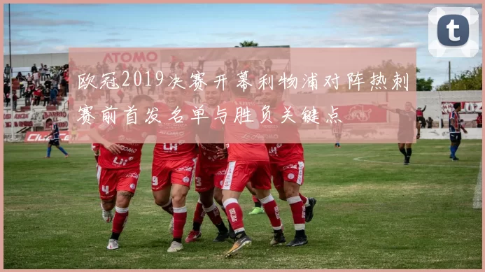 欧冠2019决赛开幕利物浦对阵热刺赛前首发名单与胜负关键点