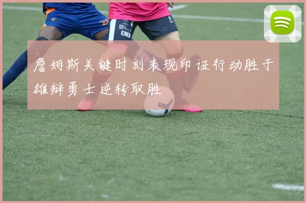 詹姆斯关键时刻表现印证行动胜于雄辩勇士逆转取胜