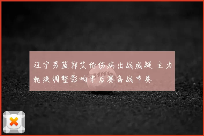 辽宁男篮郭艾伦伤病出战成疑 主力轮换调整影响季后赛备战节奏