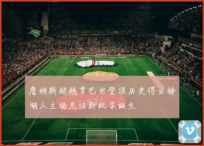 詹姆斯超越贾巴尔登顶历史得分榜湖人主场见证新纪录诞生