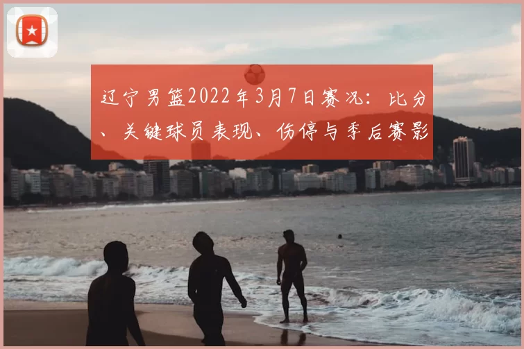 辽宁男篮2022年3月7日赛况：比分、关键球员表现、伤停与季后赛影响要点